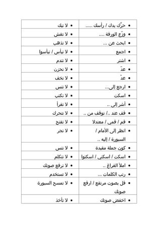 ‫• ل تبك‬      ‫• حرك يدك / رأسك .....‬
                                        ‫ِّ‬
       ‫• ل تغش‬              ‫• وز ع الورقة ....‬
                                          ‫دّ‬
       ‫• ل تذهب‬               ‫• ابحث عن ...‬
‫• ل تيأس / تيأسوا‬                     ‫• اجمع‬
        ‫• ل تندم‬                       ‫• اشتر‬
       ‫• ل تحزن‬                         ‫• عددّ‬
        ‫• ل تخف‬                         ‫• عد ْ‬
        ‫• ل تنس‬                ‫• ارجع إلى...‬
       ‫• ل تكتب‬                      ‫• اسكت‬
        ‫• ل تقرأ‬                ‫• أشر إلى ..‬
      ‫• ل تتحرك‬      ‫• قف عند ../ توقف من ..‬
        ‫• ل تفتح‬         ‫• قم / قمي / معتدل‬
         ‫• ل تجر‬          ‫• انظر إلى المام /‬
                           ‫السبورة / إليه ..‬
        ‫• ل تنس‬           ‫• كون جملة مفيدة‬
       ‫• ل تتكلم‬    ‫• اسكت / اسكتي / اسكتوا‬
  ‫• ل ترفع صوتك‬               ‫• امل الفراغ ..‬
     ‫• ل تستخدم‬             ‫• رتب الكلمات ...‬
‫• ل تمسح السبورة‬    ‫• قل بصوت مرتفع / ارفع‬
                                     ‫صوتك‬
        ‫• ل تأخذ‬             ‫• اخفض صوتك‬
 