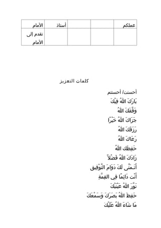 ‫اʤامĬ    ‫أستاذ‬                                            ‫عملكم‬
‫تقدم إلى‬
  ‫اʤامĬ




            ‫كلمات التعزيز‬

                                           ‫أحسنت/ أحسنتم‬
                                              ‫ا َ ا َ ا َ ُ ِ  ْ ا َ‬
                                                 ‫بارك هللا فيك‬
                                                      ‫ا َ قَّ ا َ ا َ ُ‬
                                                       ‫وفقك هللا‬
                                            ‫جزاك هللا خيرا‬
                                             ‫ا َ ا َ ا َ ُ ا َ  ْ اً‬
                                                       ‫ا َ ا َ ا َ ا َ ُ‬
                                                        ‫رزقك هللا‬
                                                       ‫ا َ ا َ ا َ ُ‬
                                                        ‫رعاك هللا‬
                                                   ‫ُ‬ ‫حفظك هللا‬
                                                           ‫ا َ ِ ا َ‬
                                           ‫زادك هللا فضل اً‬
                                                ‫ا َ ا َ ا َ ُ ا َ  ْ‬
                            ‫أ ا َتمـمنى لك دوام التوفيق‬
                              ‫ا َ ا َ قَّ ا َ ا َ ا َ ا َ ا َ قَّ  ْ ِ‬
                                    ‫أ ا َنت دائما في القمة‬
                                   ‫ِ قَّ ِ‬ ‫ ْ ا َ ِ اً ِ‬
                                              ‫ا َ قَّ ا َ ُ ا َ  ْ ا َ  ْ ا َ‬
                                                 ‫نور هللا عينيك‬
                        ‫ا َ ِ ا َ ُ ا َ ا َ ا َ ا َ ا َ ا َ  ْ ا َ ا َ‬
                           ‫حفظ هللا بصرك وسمعك‬
                                        ‫ا َ ا َ ا َ ُ ا َ ا َ  ْ َ‬
                                        ‫ما شاء هللا عليك‬
 