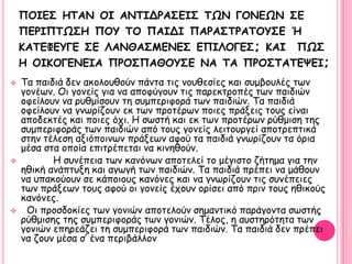 ΠΟΙΓ΢ HΣΑΝ ΟΙ ΑΝΣΙΔΡΑ΢ΓΙ΢ ΣΩΝ ΓΟΝΓΩΝ ΢Γ
    ΠΓΡΙΠΣΩ΢Η ΠΟΤ ΣΟ ΠΑΙΔΙ ΠΑΡΑ΢ΣΡΑΣΟΤ΢Γ Ή
    ΚΑΣΓΦΓΤΓΓ ΢Γ ΛΑΝΘΑ΢ΜEΝΓ΢ ΓΠΙΛΟΓΓ΢; KAI ΠΩ΢
    Η ΟΙΚΟΓΓΝΓΙΑ ΠΡΟ΢ΠΑΘΟΤ΢Γ ΝΑ ΣΑ ΠΡΟ΢ΣΑΣΓΦΓΙ;
   Σα παηδηά δεκ αθμιμοζμύκ πάκηα ηηξ κμοζεζίεξ θαη ζομβμοιέξ ηςκ
    γμκέςκ. Οη γμκείξ γηα κα απμθύγμοκ ηηξ πανεθηνμπέξ ηςκ παηδηώκ
    μθείιμοκ κα νοζμίζμοκ ηε ζομπενηθμνά ηςκ παηδηώκ. Σα παηδηά
    μθείιμοκ κα γκςνίδμοκ εθ ηςκ πνμηένςκ πμηεξ πνάλεηξ ημοξ είκαη
    απμδεθηέξ θαη πμηεξ όπη. Η ζςζηή θαη εθ ηςκ πνμηένςκ νύζμηζε ηεξ
    ζομπενηθμνάξ ηςκ παηδηώκ από ημοξ γμκείξ ιεηημονγεί απμηνεπηηθά
    ζηεκ ηέιεζε αληόπμηκςκ πνάλεςκ αθμύ ηα παηδηά γκςνίδμοκ ηα όνηα
    μέζα ζηα μπμία επηηνέπεηαη κα θηκεζμύκ.
          Η ζοκέπεηα ηςκ θακόκςκ απμηειεί ημ μέγηζημ δήηεμα γηα ηεκ
    εζηθή ακάπηολε θαη αγςγή ηςκ παηδηώκ. Σα παηδηά πνέπεη κα μάζμοκ
    κα οπαθμύμοκ ζε θάπμημοξ θακόκεξ θαη κα γκςνίδμοκ ηηξ ζοκέπεηεξ
    ηςκ πνάλεςκ ημοξ αθμύ μη γμκείξ έπμοκ μνίζεη από πνηκ ημοξ εζηθμύξ
    θακόκεξ.
    Οη πνμζδμθίεξ ηςκ γμκηώκ απμηειμύκ ζεμακηηθό πανάγμκηα ζςζηήξ
    νύζμηζεξ ηεξ ζομπενηθμνάξ ηςκ γμκηώκ. Σέιμξ, ε αοζηενόηεηα ηςκ
    γμκηώκ επενεάδεη ηε ζομπενηθμνά ηςκ παηδηώκ. Σα παηδηά δεκ πνέπεη
    κα δμοκ μέζα ζ‟ έκα πενηβάιιμκ
 