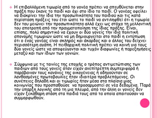    Η επηβαιιόμεκε ηημςνία από ημ γμκέα πνέπεη κα απεοζύκεηαη ζηεκ
    πνάλε πμο έθακε ημ παηδί θαη όπη ζημ ίδημ ημ παηδί. Ο γμκέαξ μθείιεη
    κα δηαθνίκεη ηεκ ίδηα ηεκ πνμζςπηθόηεηα ημο παηδημύ θαη ηηξ θαηά
    πενίζηαζε πνάλεηξ ημο έηζη ώζηε ημ παηδί κα ακηηιεθζεί όηη ε ηημςνία
    δεκ ημο μεηώκεη ηεκ πνμζςπηθόηεηα αιιά έπεη ςξ ζηόπμ ηε μειιμκηηθή
    ημο απμηνμπή από ηεκ πναγμαημπμίεζε ηεξ ίδηαξ πνάλεξ. Γίκαη,
    επίζεξ, πμιύ ζεμακηηθό κα έπμοκ μη δύμ γμκείξ ηεκ ίδηα πμιηηηθή
    απμκμμήξ ηημςνηώκ ώζηε κα με δεμημονγείηαη ζημ παηδί ε εκηύπςζε
    όηη μ έκαξ γμκέαξ είκαη ζθιενόξ θαη άθανδμξ θαη μ άιιμξ ημο δείπκεη
    πενηζζόηενε αγάπε. Η πεηζανπηθή πμιηηηθή πνέπεη κα θμηκή γηα ημοξ
    δύμ γμκείξ ώζηε κα απμθεύγμκηαη θαη ηοπόκ δηαθςκίεξ ή πανελεγήζεηξ
    μεηαλύ θαη ηςκ ίδηςκ ηςκ γμκηώκ.

   ΢ύμθςκα με ηηξ ηαηκίεξ ηεξ επμπήξ μ ηνόπμξ ακηημεηώπηζεξ ηςκ
    παηδηώκ από ημοξ γμκείξ όηακ είπακ ακεπίηνεπηε ζομπενηθμνά ή
    πανάβαηκακ ημοξ θακόκεξ ηεξ μηθμγέκεηαξ ή μδεγμύκηακ ζε
    ιακζαζμέκεξ πνςημβμοιίεξ ήηακ ηδηαηηένα πνμβιεπόμεκμξ. Οη
    ζοκέπεηεξ δειαδή θαη μη ηημςνίεξ ήηακ μέζα ζηα πιαίζηα μηαξ
    θμηκςκίαξ πμο πνμζπαζμύζε κα πνμζανμμζηεί ζε κέα δεδμμέκα. Πανά
    ηεκ ύπανλε ιμγηθήξ από ηε μηα πιεονά, από ηεκ άιιε μη γμκείξ δεκ
    είπακ λεθάζανε ζηάζε ζηα παηδηά ημοξ από ηα μπμία απαηημύζακ κα
    ζομμμνθςζμύκ.
 