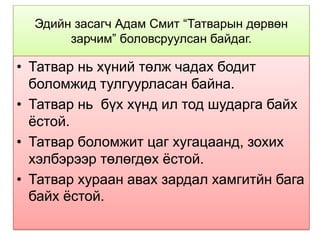 Эдийн засагч Адам Смит “Татварын дөрвөн
       зарчим” боловсруулсан байдаг.

• Татвар нь хүний төлж чадах бодит
  боломжид тулгуурласан байна.
• Татвар нь бүх хүнд ил тод шударга байх
  ѐстой.
• Татвар боломжит цаг хугацаанд, зохих
  хэлбэрээр төлөгдөх ѐстой.
• Татвар хураан авах зардал хамгитйн бага
  байх ѐстой.
 