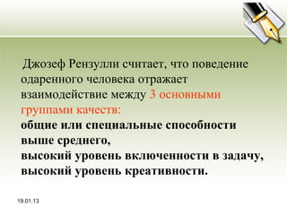 Джозеф Рензулли считает, что поведение
 одаренного человека отражает
 взаимодействие между 3 основными
 группами качеств:
 общие или специальные способности
 выше среднего,
 высокий уровень включенности в задачу,
 высокий уровень креативности.

19.01.13
 
