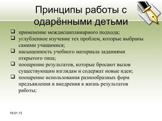 Принципы работы с
           одарёнными детьми
 применение междисциплинарного подхода;
 углубленное изучение тех проблем, которые выбраны
  самими учащимися;
 насыщенность учебного материала заданиями
  открытого типа;
 поощрение результатов, которые бросают вызов
  существующим взглядам и содержат новые идеи;
 поощрение использования разнообразных форм
  предъявления и внедрения в жизнь результатов
  работы;



19.01.13
 