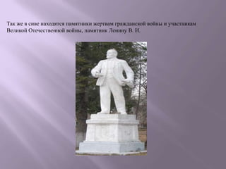 Так же в сиве находятся памятники жертвам гражданской войны и участникам
Великой Отечественной войны, памятник Ленину В. И.
 