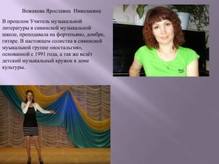 Вожакова Ярославна Николаевна
В прошлом Учитель музыкальной
литературы в сивинской музыкальной
школе, преподавала на фортепьяно, домбре,
гитаре. В настоящем солистка в сивинской
муыкальной группе «ностальгия»,
основанной с 1991 года, а так же ведѐт
детский музыкальный кружок в доме
культуры.
 