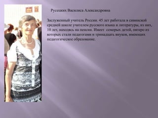 Русецких Василиса Александровна

Заслуженный учитель России. 45 лет работала в сивинской
средней школе учителем русского языка и литературы, из них,
10 лет, находясь на пенсии. Имеет семерых детей, пятеро из
которых стали педагогами и тринадцать внуков, имеющих
педагогическое образование.
 