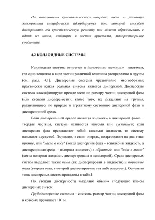 На поверхности кристаллического твердого тела из раствора
электролита      специфически   адсорбируется   ион,   который   способен
достраивать его кристаллическую решетку или может образовывать с
одним из ионов, входящим в состав кристалла, малорастворимое
соединение.


       4.2 КОЛЛОИДНЫЕ СИСТЕМЫ


       Коллоидные системы относятся к дисперсным системам – системам,
где одно вещество в виде частиц различной величины распределено в другом
(см.   разд.   4.1).   Дисперсные   системы   чрезвычайно   многообразны;
практически всякая реальная система является дисперсной. Дисперсные
системы классифицируют прежде всего по размеру частиц дисперсной фазы
(или степени дисперсности); кроме того, их разделяют на группы,
различающиеся по природе и агрегатному состоянию дисперсной фазы и
дисперсионной среды.
       Если дисперсионной средой является жидкость, а дисперсной фазой –
твердые частицы, система называется взвесью или суспензией; если
дисперсная фаза представляет собой капельки жидкости, то систему
называют эмульсией. Эмульсии, в свою очередь, подразделяют на два типа:
прямые, или "масло в воде" (когда дисперсная фаза – неполярная жидкость, а
дисперсионная среда – полярная жидкость) и обратные, или "вода в масле"
(когда полярная жидкость диспергирована в неполярной). Среди дисперсных
систем выделяют также пены (газ диспергирован в жидкости) и пористые
тела (твердая фаза, в которой диспергированы газ либо жидкость). Основные
типы дисперсных систем приведены в табл.1.
       По степени дисперсности выделяют обычно следующие классы
дисперсных систем:
       Грубодисперсные системы – системы, размер частиц дисперсной фазы
в которых превышает 10-7 м.
 