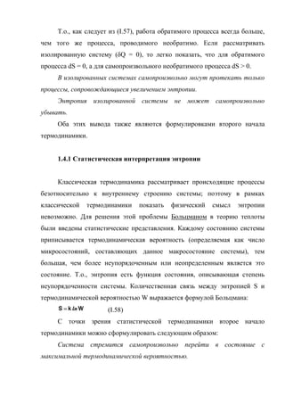 Т.о., как следует из (I.57), работа обратимого процесса всегда больше,
чем того же процесса, проводимого необратимо. Если рассматривать
изолированную систему (δQ = 0), то легко показать, что для обратимого
процесса dS = 0, а для самопроизвольного необратимого процесса dS > 0.
     В изолированных системах самопроизвольно могут протекать только
процессы, сопровождающиеся увеличением энтропии.
     Энтропия изолированной системы не может самопроизвольно
убывать.
     Оба этих вывода также являются формулировками второго начала
термодинамики.


     1.4.1 Статистическая интерпретация энтропии


     Классическая термодинамика рассматривает происходящие процессы
безотносительно к внутреннему строению системы; поэтому в рамках
классической   термодинамики    показать   физический    смысл   энтропии
невозможно. Для решения этой проблемы Больцманом в теорию теплоты
были введены статистические представления. Каждому состоянию системы
приписывается термодинамическая вероятность (определяемая как число
микросостояний, составляющих данное макросостояние системы), тем
большая, чем более неупорядоченным или неопределенным является это
состояние. Т.о., энтропия есть функция состояния, описывающая степень
неупорядоченности системы. Количественная связь между энтропией S и
термодинамической вероятностью W выражается формулой Больцмана:
                      (I.58)
     С точки зрения статистической термодинамики второе начало
термодинамики можно сформулировать следующим образом:
     Система стремится самопроизвольно перейти в состояние с
максимальной термодинамической вероятностью.
 