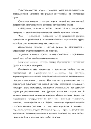 Термодинамическая система – тело или группа тел, находящихся во
взаимодействии, мысленно или реально обособленные от окружающей
среды.
     Гомогенная система – система, внутри которой нет поверхностей,
разделяющих отличающиеся по свойствам части системы (фазы).
     Гетерогенная система – система, внутри которой присутствуют
поверхности, разделяющие отличающиеся по свойствам части системы.
     Фаза – совокупность гомогенных частей гетерогенной системы,
одинаковых по физическим и химическим свойствам, отделённая от других
частей системы видимыми поверхностями раздела.
     Изолированная система – система, которая не обменивается с
окружающей средой ни веществом, ни энергией.
     Закрытая система – система, которая обменивается с окружающей
средой энергией, но не обменивается веществом.
     Открытая система – система, которая обменивается с окружающей
средой и веществом, и энергией.
     Совокупность всех физических и химических свойств системы
характеризует   её   термодинамическое     состояние.   Все     величины,
характеризующие какое-либо макроскопическое свойство рассматриваемой
системы – параметры состояния. Опытным путем установлено, что для
однозначной характеристики данной системы необходимо использовать
некоторое число параметров, называемых независимыми; все остальные
параметры рассматриваются как функции независимых параметров. В
качестве независимых параметров состояния обычно выбирают параметры,
поддающиеся     непосредственному   измерению,    например    температуру,
давление, концентрацию и т.д. Всякое изменение термодинамического
состояния системы (изменения хотя бы одного параметра состояния) есть
термодинамический процесс. Обратимый процесс – процесс, допускающий
возможность возвращения системы в исходное состояние без того, чтобы в
окружающей среде остались какие-либо изменения.
 