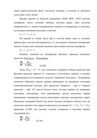 новые кристаллические фазы, плотность которых, в отличие от обычного
льда, выше, чем у воды).
     Внутри каждой из областей диаграммы (АОВ, ВОС, АОС) система
однофазна; число степеней свободы системы равно двум (система
дивариантна), т.е. можно одновременно изменять и температуру, и давление,
не вызывая изменения числа фаз в системе:
     С=1–1+2=2
     На каждой из линий число фаз в системе равно двум и, согласно
правилу фаз, система моновариантна, т.е. для каждого значения температуры
имеется только одно значение давления, при котором система двухфазна:
     С=1–2+2=1
     Влияние давления на температуру фазового перехода описывает
уравнение Клаузиуса – Клапейрона:


                           (I.109)
     Здесь ΔVфп = V2 – V1 есть изменение молярного объема вещества при
фазовом переходе (причем V2 относится к состоянию, переход в которое
сопровождается поглощением теплоты). Уравнение Клаузиуса – Клапейрона
позволяет объяснить наклон кривых равновесия на диаграмме состояния
однокомпонентной системы. Для переходов "жидкость – пар" и "твердое
вещество – пар" ΔV всегда больше нуля; поэтому кривые на диаграмме
состояния, отвечающие этим равновесиям, всегда наклонены вправо
(повышение температуры всегда увеличивает давление насыщенного пара).
Поскольку молярный объем газа много больше молярного объема того же
вещества в жидком или твердом агрегатном состояниях (Vг >> Vж, Vг >> Vт),
уравнение (I.109) для частных случаев испарения и возгонки примет
следующий вид:


                      (I.110)
 