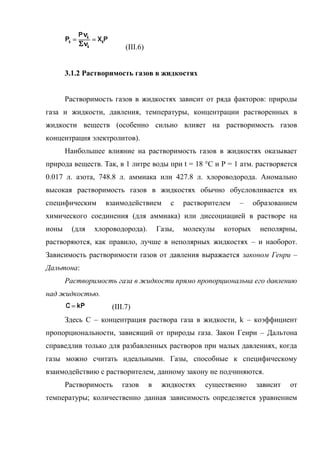 (III.6)


       3.1.2 Растворимость газов в жидкостях


       Растворимость газов в жидкостях зависит от ряда факторов: природы
газа и жидкости, давления, температуры, концентрации растворенных в
жидкости веществ (особенно сильно влияет на растворимость газов
концентрация электролитов).
       Наибольшее влияние на растворимость газов в жидкостях оказывает
природа веществ. Так, в 1 литре воды при t = 18 °С и P = 1 атм. растворяется
0.017 л. азота, 748.8 л. аммиака или 427.8 л. хлороводорода. Аномально
высокая растворимость газов в жидкостях обычно обусловливается их
специфическим     взаимодействием          с   растворителем   –    образованием
химического соединения (для аммиака) или диссоциацией в растворе на
ионы    (для   хлороводорода).         Газы,   молекулы   которых    неполярны,
растворяются, как правило, лучше в неполярных жидкостях – и наоборот.
Зависимость растворимости газов от давления выражается законом Генри –
Дальтона:
       Растворимость газа в жидкости прямо пропорциональна его давлению
над жидкостью.
                    (III.7)
       Здесь С – концентрация раствора газа в жидкости, k – коэффициент
пропорциональности, зависящий от природы газа. Закон Генри – Дальтона
справедлив только для разбавленных растворов при малых давлениях, когда
газы можно считать идеальными. Газы, способные к специфическому
взаимодействию с растворителем, данному закону не подчиняются.
       Растворимость   газов       в    жидкостях    существенно    зависит   от
температуры; количественно данная зависимость определяется уравнением
 