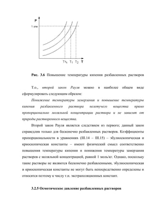 Рис. 3.6 Повышение температуры кипения разбавленных растворов


     Т.о.,    второй   закон   Рауля   можно   в   наиболее   общем    виде
сформулировать следующим образом:
     Понижение температуры замерзания и повышение температуры
кипения      разбавленного     раствора   нелетучего    вещества      прямо
пропорционально моляльной концентрации раствора и не зависит от
природы растворенного вещества.
     Второй закон Рауля является следствием из первого; данный закон
справедлив только для бесконечно разбавленных растворов. Коэффициенты
пропорциональности в уравнениях (III.14 – III.15) – эбулиоскопическая и
криоскопическая константы – имеют физический смысл соответственно
повышения температуры кипения и понижения температуры замерзания
растворов с моляльной концентрацией, равной 1 моль/кг. Однако, поскольку
такие растворы не являются бесконечно разбавленными, эбулиоскопическая
и криоскопическая константы не могут быть непосредственно определены и
относятся поэтому к числу т.н. экстраполяционных констант.


     3.2.5 Осмотическое давление разбавленных растворов
 