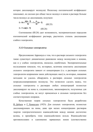 которое диссоциирует молекула). Поскольку изотонический коэффициент
показывает, во сколько раз общее число молекул и ионов в растворе больше
числа молекул до диссоциации, получаем:

                                       (III.25)

                                 (III.26)
     Соотношение (III.26) дает возможность, экспериментально определив
изотонический коэффициент раствора, рассчитать степень диссоциации
слабого электролита.


     3.3.3 Сильные электролиты


     Предположение Аррениуса о том, что в растворе сильного электролита
также существует динамическое равновесие между молекулами и ионами,
как и у слабых электролитов, оказалось ошибочным. Экспериментальные
исследования показали, что, во-первых, величина константы диссоциации
сильного электролита зависит от концентрации (т.е. к растворам сильных
электролитов неприменим закон действующих масс) и, во-вторых, никакими
методами не удалось обнаружить в растворах сильных электролитов
непродиссоциировавшие молекулы. Это позволило сделать вывод, что
сильные   электролиты      в растворах        любых      концентраций    полностью
диссоциируют на ионы и, следовательно, закономерности, полученные для
слабых электролитов, не могут применяться к сильным электролитам без
соответствующих поправок.
     Качественная       теория     сильных        электролитов   была   разработана
П. Дебаем и Г. Хюккелем (1923). Для сильных электролитов, полностью
диссоциирующих на ионы, даже при малых концентрациях растворов
энергия электростатического взаимодействия между ионами достаточно
велика, и пренебречь этим взаимодействием нельзя. Взаимодействие
противоположно      и    одноименно         заряженных     ионов   (соответственно
 