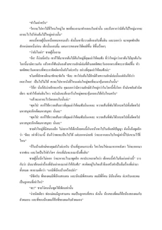 “ทาไมเล่าครับ”
         “ใครจะไปหาไม้ที่ไหนใหญ่โต พอที่จะเอามาทากลองใบเท่านั้น และถึงหากว่ามีตนไม้ใหญ่มากจะ
                                                                                          ้
เอาอะไรไปโค่นต้นไม้ใหญ่อย่างนั้น”
         ตอนนี้ชายผูน้ นเหนื่ อยจนหอบแล้ว ดังนั้นเขาจึงวางเด็กลงกับพื้นดิน และบอกว่า จะหยุดพักเสี ย
                          ้ ั
สักหน่อยหนึ่งก่อน เด็กนั้นแอบยิม แผนการของเขาได้ผลดีข้ ึน ดีข้ ึนเรื่ อยๆ
                                              ้
         “ว่ายังไงเล่า” ชายผูน้ นถาม
                                ้ ั
         “อ๋ อ! ก็ง่ายนี่ครับ เขาก็ได้มาจากต้นไม้ตนใหญ่ที่คุณเล่าให้ผมฟัง ที่วาใหญ่กว่าเอาต้นไม้ทุกต้นใน
                                                      ้                       ่
โลกนี้มามัดรวมกัน แล้วเขาก็ฟันมันลงด้วยขวานยักษ์เล่มที่ดามจดทิศตะวันออกตรงที่พระอาทิตย์ข้ ึน หัว
                                                              ้
จดทิศตะวันตกตรงที่พระอาทิตย์ตกนันยังไงล่ะครับ อย่างที่คุณเล่าให้ผมฟังน่ะ”
                                                ่
         ขโมยที่ลกพาเด็กมาชักจะขัดใจ “ดีละ เขาโค่นต้นไม้ยกษ์ดวยขวานยักษ์เล่มนั้นแต่ฉนก็ยงว่า
                      ั                                               ั ้                   ั ั
เหลวไหล! เป็ นไปไม่ได้ เขาจะไปหาหนังที่ไหนแผ่นใหญ่พอที่จะมาหุ มกลองใบนั้น”้
         “โอ๊ย! นันก็ยงง่ายอีกละครับ คุณบอกว่ามีความยักษ์ตวใหญ่กว่าในโลกนี้ท้ งโลก ถ้ามันขยับตัวนิด
                        ่ ั                                       ั                   ั
เดียว จะทาให้แผ่นดินไหว หนังมันจะต้องกว้างใหญ่พอจะหุ มกลองได้จริ งไหมครับ”
                                                                ้
         “แล้วจะเอาอะไรรัดกลองใบนั้นล่ะ”
         “พุทโธ่! เขาก็ใช้หวายเส้นยาวที่คุณเล่าให้ผมฟังนันแหละ หวายเส้นที่พนได้รอบทวีปทั้งเจ็ดทวีป
                                                            ่                     ั
มหาสมุทรอีกเจ็ดมหาสมุทร นันละ”        ่
         “พุทโธ่! เขาก็ใช้หวายเส้นยาวที่คุณเล่าให้ผมฟังนันแหละ หวายเส้นที่พนได้รอบทวีปทั้งเจ็ดทวีป
                                                          ่                     ั
มหาสมุทรอีกเจ็ดมหาสมุทร นันละ”          ่
         ชายตัวใหญ่ที่มีสมองเล็ก ไม่อยากให้เด็กน้อยคนนี้เกินหน้าเขาไปในเชิงสติปัญญา ดังนั้นจึงพูดอีก
                    ่               ่
ว่า “ดีละ เท่าที่วามานี้ ฉันก็วาพอจะเป็ นไปได้ แต่บอกหน่อยซิ ว่าจะเอากลองใบใหญ่เท่านี้ไปแขวนไว้ที่
ไหน”
         “ก็ในบ้านยักษ์ของคุณยังไงล่ะครับ บ้านที่สูงจนกระทัง ใครโยนไข่ลงมาจากหลังคา ไก่จะออกมา
                                                                    ่
จากฟอง และโตเป็ นไก่ตวโตฯ ก่อนที่มนจะลงมาถึงพื้นดิน”
                              ั                   ั
         ชายผูน้ นนึกไม่ออก ว่าจะหาอะไรมาพูดอีก เขาประหลาดใจว่า เด็กคนนี้ทาไมจึงเก่งอย่างนี้” ราว
                ้ ั
                                 ั                  ั                  ่
กับว่า มันมาย้อนเล่าเรื่ องที่ฉนเล่าเองมาเล่าให้ฉนฟัง” เขาคิดอยูในใจแล้วจึงแสร้งทาเป็ นลืมเรื่ องที่เล่ามา
ทั้งหมด เขาถามเด็กว่า “แกมีพี่นองบ้างหรื อเปล่า”
                                            ้
         “มีซีครับ พี่ของผมมีพี่นองสองคน และน้องมีพี่สองคน ผมมีพี่กี่คน มีนองกี่คน ล่ะครับและผม
                                          ้                                         ้
เป็ นลูกคนที่เท่าไหร่ ”
         “ฮะ!” ชายโง่คนนั้นพูดได้เพียงเท่านั้น
         “ง่ายนิดเดียว พ่อแม่ผมมีลูกสามคน ผมเป็ นลูกคนที่สอง ดังนั้น น้องของพี่ผมก็คือน้องของผมกับ
ตัวผมเอง และพี่ของน้องผมก็คือพี่ของผมกับตัวผมเอง”
 