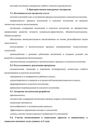 выставка наглядных материалов о работе классного руководителя.
                       5. Критерии оценки конкурсных материалов
     5.1. Воспитательская программа класса
     наличие ключевой идеи в построении процесса воспитания в классном коллективе;
     направленность процесса воспитания в классном коллективе на развитие
личностных качеств воспитанников;
     построение содержания воспитания в классном коллективе на приоритетных
направлениях развития личности (социально-нравственное, общеинтеллектуальное,
общекультурное);
     обеспечение жизнедеятельности воспитанников на основе разнообразных видов
деятельности;
     использование в воспитательном процессе инновационных педагогических
технологий;
     взаимодействие с разными субъектами воспитания в создании условий для
развития и саморазвития воспитанников;
     диагностическая оснащенность воспитательного процесса в классном коллективе.
     5.2. Результативность реализации программы
     положительная тенденция в изменении (планируемых) личностных свойств
воспитанников в классном коллективе;
     защищенность и комфортность ребенка в классе;
     удовлетворенность учащихся и их родителей жизнедеятельностью в классе;
     сформированность классного коллектива;
     проявление индивидуальности классного коллектива
     5.3. Авторская методическая разработка
     оригинальность;
     соответствие содержания воспитания данному возрасту воспитанников;
     социальная значимость;
     целесообразность и познавательная ценность;
     эффективность применения методик и технологий;
     степень участия членов классного сообщества (% участников)
     5.4. Участие воспитанников в социальных проектах и инициативах, в
социально-значимых делах (данные за 3 года)
 