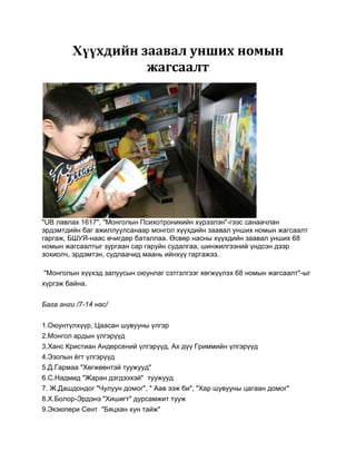 Хүүхдийн заавал унших номын
                   жагсаалт




"UB лавлах 1617", "Монголын Психотроникийн хүрээлэн"-гээс санаачлан
эрдэмтдийн баг ажиллуулсанаар монгол хүүхдийн заавал унших номын жагсаалт
гаргаж, БШУЯ-наас өчигдөр баталлаа. Өсвөр насны хүүхдийн заавал унших 68
номын жагсаалтыг зургаан сар гаруйн судалгаа, шинжилгээний үндсэн дээр
зохиолч, эрдэмтэн, судлаачид маань ийнхүү гаргажээ.

"Монголын хүүхэд залуусын оюунлаг сэтгэлгээг хөгжүүлэх 68 номын жагсаалт"-ыг
хүргэж байна.

Бага анги /7-14 нас/


1.Оюунтүлхүүр, Цаасан шувууны үлгэр
2.Монгол ардын үлгэрүүд
3.Ханс Кристиан Андерсений үлгэрүүд, Ах дүү Гриммийн үлгэрүүд
4.Эзопын ѐгт үлгэрүүд
5.Д.Гармаа "Хөгжөөнтэй туужууд"
6.С.Надмид "Жаран дэгдээхэй" туужууд
7. Ж.Дашдондог "Чулуун домог", " Аав ээж би", "Хар шувууны цагаан домог"
8.Х.Болор-Эрдэнэ "Хишигт" дурсамжит тууж
9.Экзюпери Сент "Бяцхан хун тайж"
 