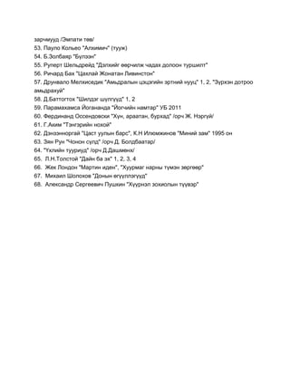 зарчмууд /Эмпати төв/
53. Пауло Кольео "Алхимич" (тууж)
54. Б.Золбаяр "Бүлээн"
55. Руперт Шельдрейд "Дэлхийг өөрчилж чадах долоон туршилт"
56. Ричард Бах "Цахлай Жонатан Ливинстон"
57. Друнвало Мелхиседик "Амьдралын цэцэгийн эртний нууц" 1, 2, "Зүрхэн дотроо
амьдрахуй"
58. Д.Баттогтох "Шилдэг шүлгүүд" 1, 2
59. Парамахамса Йогананда "Йогчийн намтар" УБ 2011
60. Фердинанд Оссендовски "Хүн, араатан, бурхад" /орч Ж. Нэргүй/
61. Г.Аким "Тэнгэрийн нохой"
62. Дэнзэнноргай "Цаст уулын барс", К.Н Илюмжинов "Миний зам" 1995 он
63. Зян Рун "Чонон сүлд" /орч Д. Болдбаатар/
64. "Үхлийн тууриуд" /орч Д.Дашмөнх/
65. Л.Н.Толстой "Дайн ба эх" 1, 2, 3, 4
66. Жек Лондон "Мартин иден", "Хуурмаг нарны түмэн зөргөөр"
67. Михаил Шолохов "Донын өгүүллэгүүд"
68. Александр Сергеевич Пушкин "Хүүрнэл зохиолын түүвэр"
 