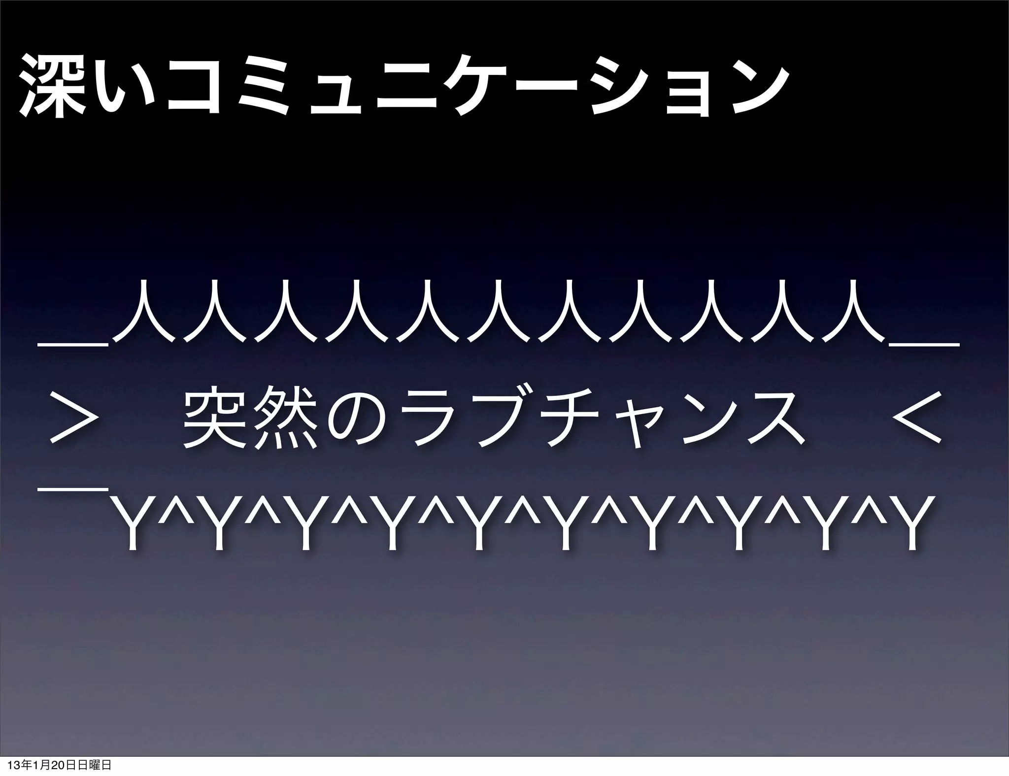深いコミュニケーション


   ＿人人人人人人人人人人人＿
   ＞ 突然のラブチャンス ＜
   ￣Y^Y^Y^Y^Y^Y^Y^Y^Y^Y


13年1月20日日曜日
 