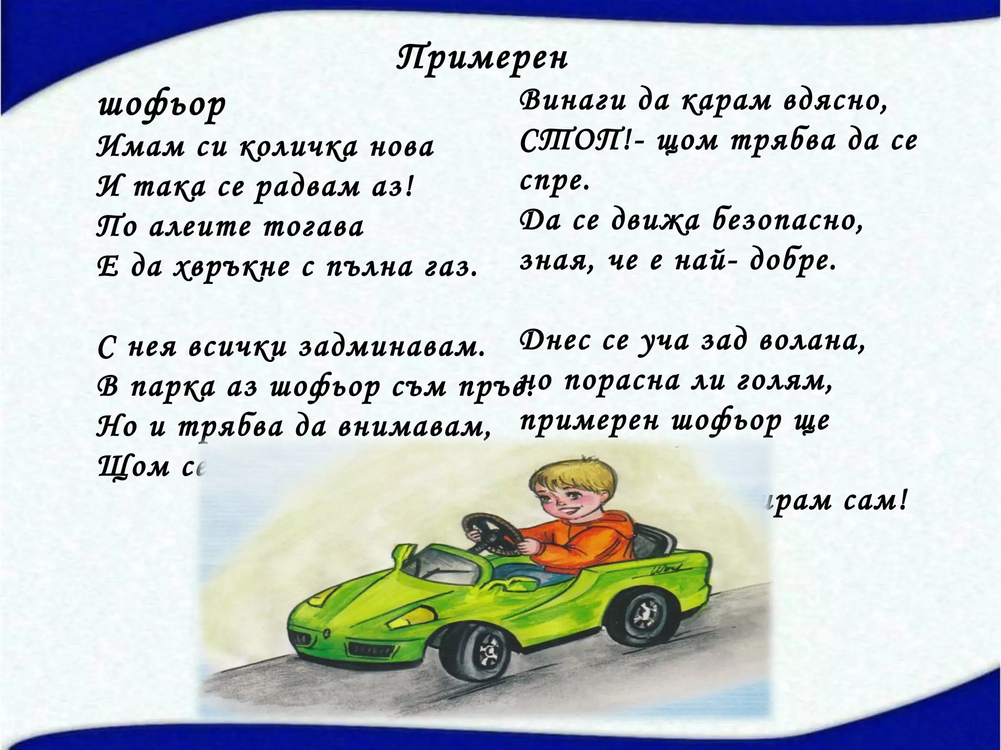 Примерен
шофьор                      Винаги да карам вдясно,
Имам си количка нова        СТОП!- щом трябва да се
И така се радвам аз!        спре.
По алеите тогава            Да се движа безопасно,
Е да хвръкне с пълна газ.   зная, че е най- добре.

С нея всички задминавам. Днес се уча зад волана,
В парка аз шофьор съм пръв. порасна ли голям,
                         но
Но и трябва да внимавам, примерен шофьор ще
Щом се пиша аз такъв!    стана,
                         щом се контролирам сам!
 