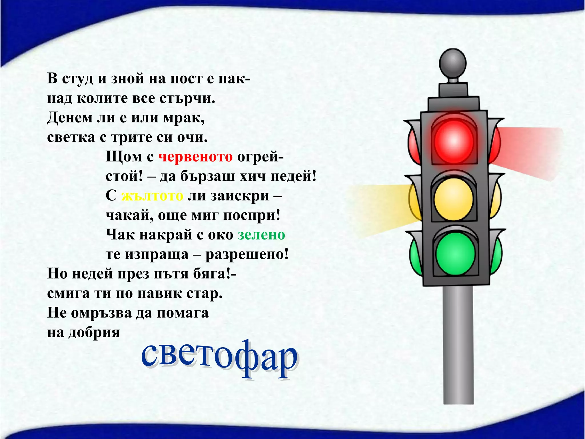 В студ и зной на пост е пак-
над колите все стърчи.
Денем ли е или мрак,
светка с трите си очи.
        Щом с червеното огрей-
        стой! – да бързаш хич недей!
        С жълтото ли заискри –
        чакай, още миг поспри!
        Чак накрай с око зелено
        те изпраща – разрешено!
Но недей през пътя бяга!-
смига ти по навик стар.
Не омръзва да помага
на добрия
 