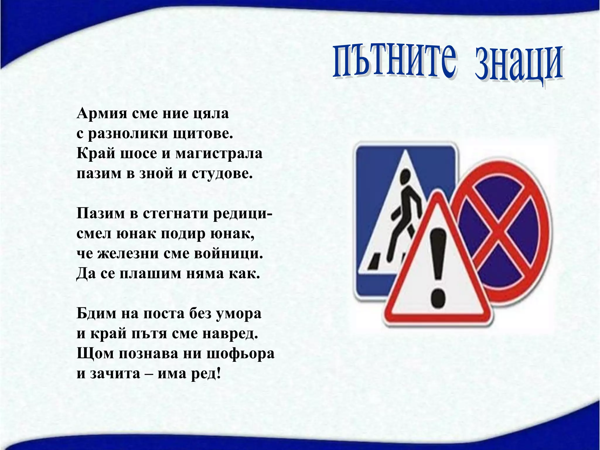 Армия сме ние цяла
с разнолики щитове.
Край шосе и магистрала
пазим в зной и студове.

Пазим в стегнати редици-
смел юнак подир юнак,
че железни сме войници.
Да се плашим няма как.

Бдим на поста без умора
и край пътя сме навред.
Щом познава ни шофьора
и зачита – има ред!
 