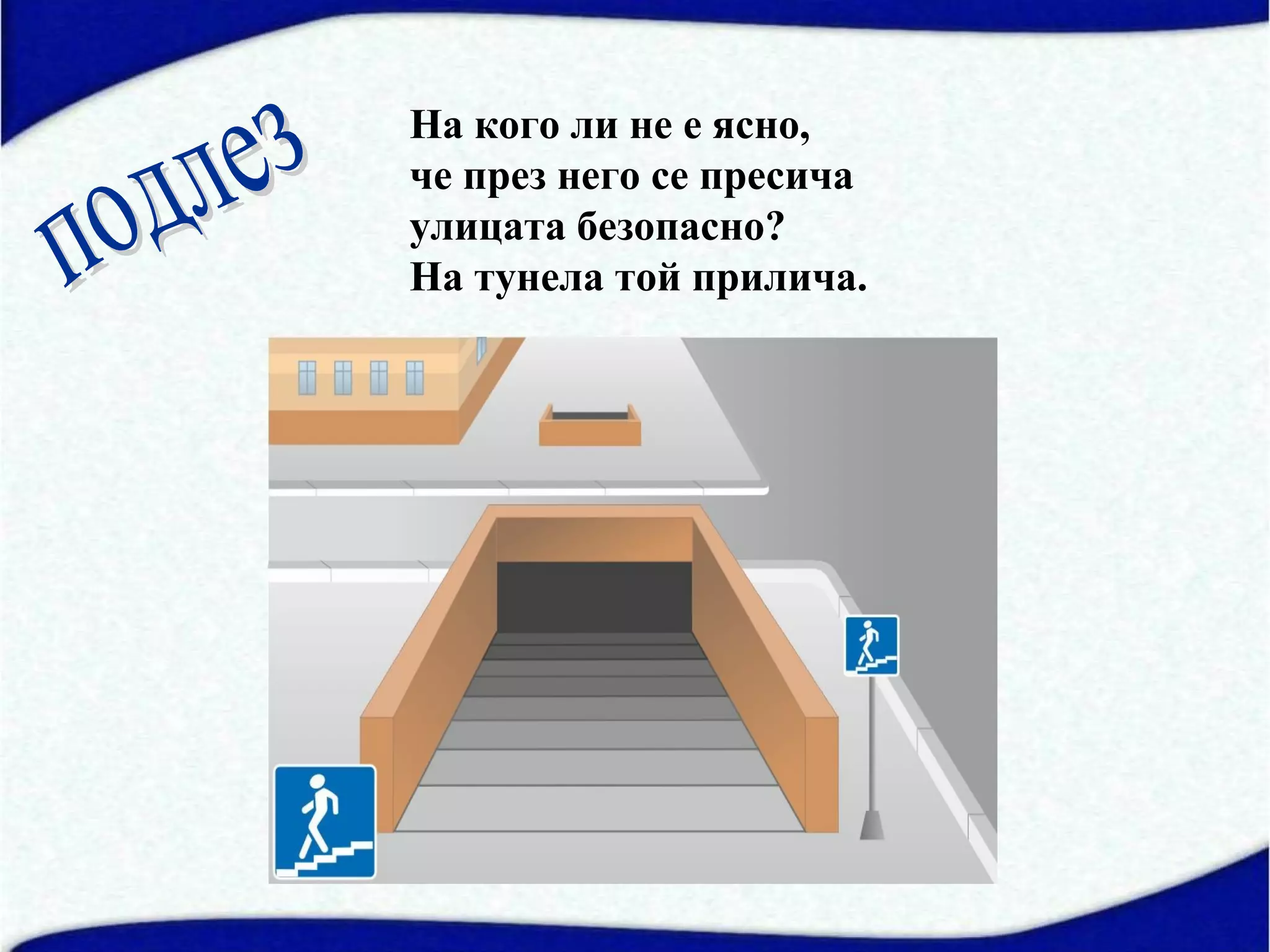 На кого ли не е ясно,
че през него се пресича
улицата безопасно?
На тунела той прилича.
 