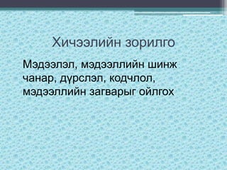 Хичээлийн зорилго
Мэдээлэл, мэдээллийн шинж
чанар, дүрслэл, кодчлол,
мэдээллийн загварыг ойлгох
 