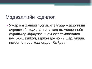 Мэдээллийн кодчлол
• Ямар нэг хэлний тусламжтайгаар мэдээллийг
  дүрслэхийг кодчлол гэнэ. код нь мэдээллийг
  дүрслэхэд зориулсан нөхцөлт тэмдэглэгээ
  юм. Жишээлбэл, гэрлэн дохио нь шар, улаан,
  ногоон өнгөөр кодлогдсон байдаг.
 