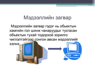 Мэдээллийн загвар
 Мэдээллийн загвар гэдэг нь обьектын
хамгийн гол шинж чанаруудыг тусгасан
объектын тухай тодорхой зорилго
чиглэлтэйгээр сонгон авсан мэдээллийг
хэлнэ.
 