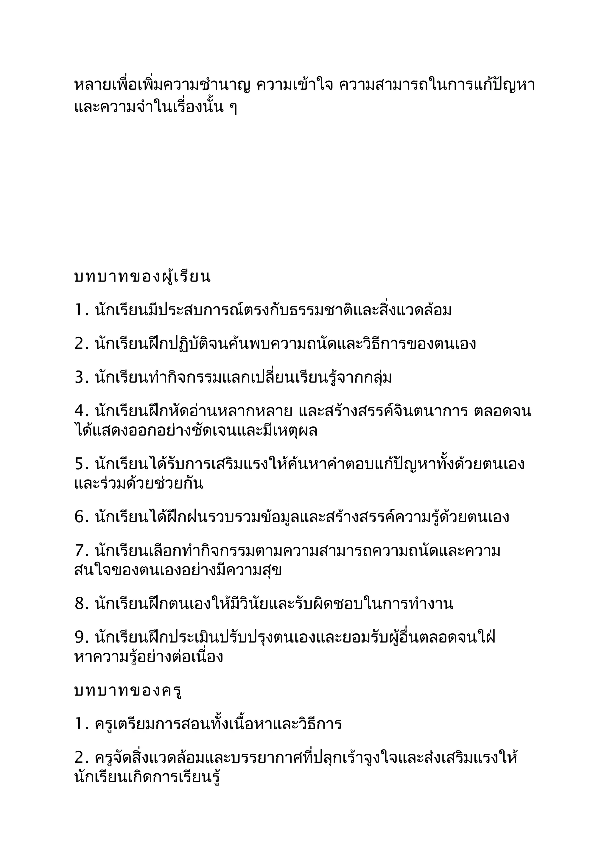 หลายเพื่อเพิ่มความชำานาญ ความเข้าใจ ความสามารถในการแก้ปัญหา
และความจำาในเรื่องนั้น ๆ




บทบาทของผู้เ รีย น

1. นักเรียนมีประสบการณ์ตรงกับธรรมชาติและสิ่งแวดล้อม

2. นักเรียนฝึกปฏิบัติจนค้นพบความถนัดและวิธีการของตนเอง

3. นักเรียนทำากิจกรรมแลกเปลี่ยนเรียนรู้จากกลุ่ม

4. นักเรียนฝึกหัดอ่านหลากหลาย และสร้างสรรค์จินตนาการ ตลอดจน
ได้แสดงออกอย่างชัดเจนและมีเหตุผล

5. นักเรียนได้รับการเสริมแรงให้ค้นหาคำาตอบแก้ปัญหาทั้งด้วยตนเอง
และร่วมด้วยช่วยกัน

6. นักเรียนได้ฝึกฝนรวบรวมข้อมูลและสร้างสรรค์ความรู้ด้วยตนเอง

7. นักเรียนเลือกทำากิจกรรมตามความสามารถความถนัดและความ
สนใจของตนเองอย่างมีความสุข

8. นักเรียนฝึกตนเองให้มีวินัยและรับผิดชอบในการทำางาน

9. นักเรียนฝึกประเมินปรับปรุงตนเองและยอมรับผู้อื่นตลอดจนใฝ่
หาความรู้อย่างต่อเนื่อง

บทบาทของครู

1. ครูเตรียมการสอนทั้งเนื้อหาและวิธีการ

2. ครูจัดสิ่งแวดล้อมและบรรยากาศที่ปลุกเร้าจูงใจและส่งเสริมแรงให้
นักเรียนเกิดการเรียนรู้
 