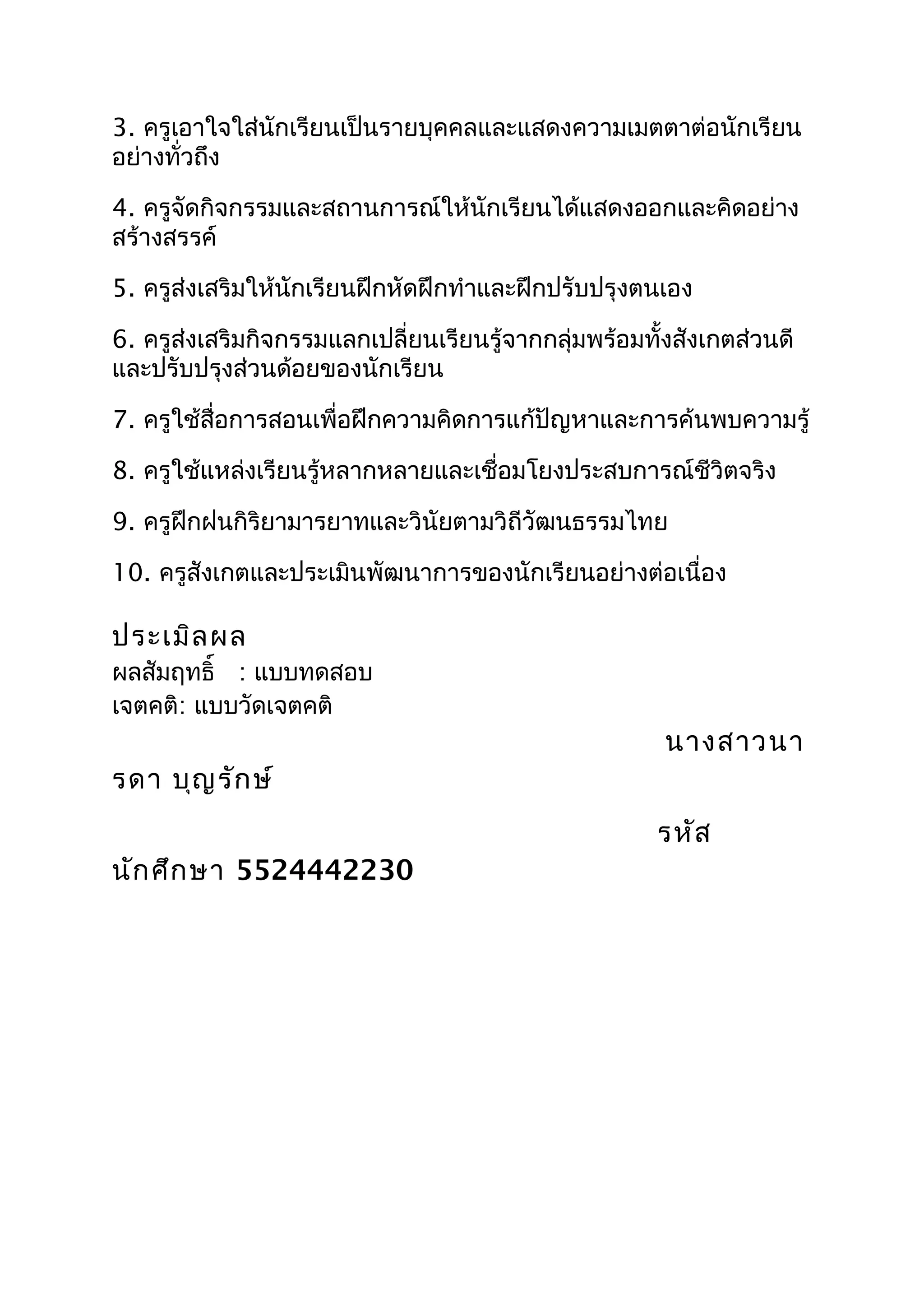 3. ครูเอาใจใส่นักเรียนเป็นรายบุคคลและแสดงความเมตตาต่อนักเรียน
อย่างทั่วถึง

4. ครูจัดกิจกรรมและสถานการณ์ให้นักเรียนได้แสดงออกและคิดอย่าง
สร้างสรรค์

5. ครูส่งเสริมให้นักเรียนฝึกหัดฝึกทำาและฝึกปรับปรุงตนเอง

6. ครูส่งเสริมกิจกรรมแลกเปลี่ยนเรียนรู้จากกลุ่มพร้อมทั้งสังเกตส่วนดี
และปรับปรุงส่วนด้อยของนักเรียน

7. ครูใช้สื่อการสอนเพื่อฝึกความคิดการแก้ปัญหาและการค้นพบความรู้

8. ครูใช้แหล่งเรียนรู้หลากหลายและเชื่อมโยงประสบการณ์ชีวิตจริง

9. ครูฝึกฝนกิริยามารยาทและวินัยตามวิถีวัฒนธรรมไทย

10. ครูสังเกตและประเมินพัฒนาการของนักเรียนอย่างต่อเนื่อง

ประเมิล ผล
ผลสัมฤทธิ์ : แบบทดสอบ
เจตคติ: แบบวัดเจตคติ
                                                       นางสาวนา
รดา บุญ รัก ษ์
                                                      รหัส
นัก ศึก ษา 5524442230
 