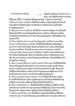 การถ่ายโอนการเรียนรู้                        ให้ผู้เรียนได้รับประโยชน์จากการ
                                              เรียน และให้ผู้เรียนเกิดการเรียนรู้
วิธ ีส อน (ขั้น การสอน) มีขั้นตอนสำาคัญเพิ่มขั้นตอนเรื่อยๆ ไปนี้
                                               7 เติมขึ้น ดังต่อ
1.ขั้น ทบทวนความรู้เ ดิม ขันนี้เป็นการดึงความรู้ของผู้เรียนในเรื่องที่
                               ้
เรียนเพื่อช่วยให้ผู้เรียนมีความพร้อมในการเชื่อมโยงความรู้ใหม่กับ
ความรู้เดิมของตน
2. ขั้น แสวงหาความรู้ใ หม่ ขันนี้เป็นการแสวงหาข้อมูล ความรู้ใหม่ที่
                                   ้
ผู้เรียนยังไม่มีจากแหล่งข้อมูลหรือแหล่งความรู้ต่างๆ ซึ่งครูอาจเตรียม
มาให้ผู้เรียนหรือให้คำาแนะนำาเกี่ยวกับแหล่งข้อมูลต่าง เพื่อให้ผู้เรียนไป
แสวงหาก็ได้
3. ขั้น การศึก ษาทำา ความเข้า ใจข้อ มูล /ความรู้ใ หม่ และเชื่อ ม
โยงความรู้ใ หม่ก ับ ความรู้เ ดิม ขั้นนี้เป็นขั้นที่ผู้เรียนเผชิญปัญหา
และทำาความเข้าใจกับข้อมูล ผู้เรียนจะต้องสร้างความหมายของข้อมูล
ประสบการณ์ใหม่ๆ โดยใช้กระบวนการต่างๆ ด้วยตนเอง เช่นใช้
กระบวนการคิด และกระบวนการกลุ่มในการอภิปรายและสรุปผลความ
เข้าใจเกี่ยวกับข้อมูลนั้น ซึ่งอาจจำาเป็นต้องอาศัยการเชื่อมโยงความรู้
เดิม มีการตรวจสอบความเข้าใจต่อตนเองหรือกลุ่ม โดยครูใช้สื่อและยำ้า
มโนมติในการเรียนรู้
4. ขั้น การแลกเปลี่ย นความรู้ค วามเข้า ใจกับ กลุ่ม ขันนี้เป็นขั้นที่ผู้
                                                             ้
เรียนอาศัยกลุ่มเป็นเครื่องมือในการตรวจสอบความรู้ความเข้าใจของ
ตนเอง รวมทั้งขยายความรู้ความเข้าใจของตนให้กว้างขึ้น ซึ่งจะช่วย
ให้ผู้เรียนได้แบ่งปันความรู้ความเข้าใจของตนเองแก่ผู้อื่นและได้ รับ
ประโยชน์จากความรู้ ความเข้าใจของผู้อื่นไปพร้อมๆกัน
5. ขั้น การสรุป และจัด ระเบีย บความรู้ ขั้นนี้เป็นขั้นของการสรุป
ความรู้ที่ได้รับทั้งหมด ทั้งความรู้เดิมและความรู้ใหม่และจัดสิ่งที่เรียนรู้
ให้เป็นระบบระเบียบ เพื่อช่วยให้จดจำาสิ่งที่เรียนรู้ได้ง่าย
6. ขั้น การแสดงผลงาน ขั้นนี้เป็นขั้นที่ช่วยให้ผู้เรียนได้มีโอกาสได้
แสดงผลงานการสร้างความรู้ ของตนเองให้ผู้อื่นรับรู้ เป็นการช่วยให้ผู้
เรียนตอกยำ้า หรือตรวจสอบ เพื่อช่วยให้จดจำาสิ่งที่เรียนรู้ได้ง่าย
7. ขั้น ประยุก ต์ใ ช้ค วามรู้ ขันนี้เป็นการส่งเสริมให้ผู้เรียนได้ฝึกฝน
                                 ้
การนำาความรู้ ความเข้าใจของตนเองไปใช้ในสถานการณ์ต่างๆที่หลาก
 