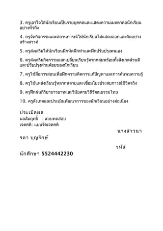 3. ครูเอาใจใส่นักเรียนเป็นรายบุคคลและแสดงความเมตตาต่อนักเรียน
อย่างทั่วถึง

4. ครูจัดกิจกรรมและสถานการณ์ให้นักเรียนได้แสดงออกและคิดอย่าง
สร้างสรรค์

5. ครูส่งเสริมให้นักเรียนฝึกหัดฝึกทำาและฝึกปรับปรุงตนเอง

6. ครูส่งเสริมกิจกรรมแลกเปลี่ยนเรียนรู้จากกลุ่มพร้อมทั้งสังเกตส่วนดี
และปรับปรุงส่วนด้อยของนักเรียน

7. ครูใช้สื่อการสอนเพื่อฝึกความคิดการแก้ปัญหาและการค้นพบความรู้

8. ครูใช้แหล่งเรียนรู้หลากหลายและเชื่อมโยงประสบการณ์ชีวิตจริง

9. ครูฝึกฝนกิริยามารยาทและวินัยตามวิถีวัฒนธรรมไทย

10. ครูสังเกตและประเมินพัฒนาการของนักเรียนอย่างต่อเนื่อง

ประเมิล ผล
ผลสัมฤทธิ์ : แบบทดสอบ
เจตคติ: แบบวัดเจตคติ
                                                       นางสาวนา
รดา บุญ รัก ษ์
                                                      รหัส
นัก ศึก ษา 5524442230
 