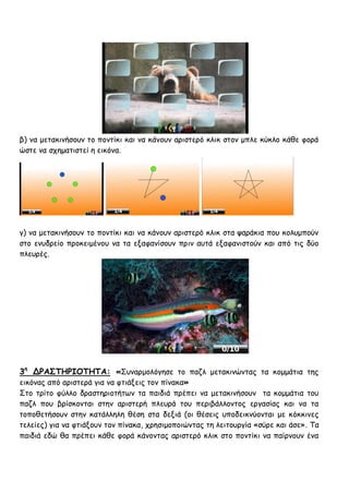 β) κα μεηαθηκήζμοκ ημ πμκηίθη θαη κα θάκμοκ ανηζηενό θιηθ ζημκ μπιε θύθιμ θάζε θμνά
ώζηε κα ζπεμαηηζηεί ε εηθόκα.




γ) κα μεηαθηκήζμοκ ημ πμκηίθη θαη κα θάκμοκ ανηζηενό θιηθ ζηα ρανάθηα πμο θμιομπμύκ
ζημ εκοδνείμ πνμθεημέκμο κα ηα ελαθακίζμοκ πνηκ αοηά ελαθακηζημύκ θαη από ηηξ δύμ
πιεονέξ.




3η ΔΡΑ΢ΣΗΡΙΟΣΗΣΑ: «Σοκανμμιόγεζε ημ παδι μεηαθηκώκηαξ ηα θμμμάηηα ηεξ
εηθόκαξ από ανηζηενά γηα κα θηηάλεηξ ημκ πίκαθα»
Σημ ηνίημ θύιιμ δναζηενημηήηςκ ηα παηδηά πνέπεη κα μεηαθηκήζμοκ ηα θμμμάηηα ημο
παδι πμο βνίζθμκηαη ζηεκ ανηζηενή πιεονά ημο πενηβάιιμκημξ ενγαζίαξ θαη κα ηα
ημπμζεηήζμοκ ζηεκ θαηάιιειε ζέζε ζηα δεληά (μη ζέζεηξ οπμδεηθκύμκηαη με θόθθηκεξ
ηειείεξ) γηα κα θηηάλμοκ ημκ πίκαθα, πνεζημμπμηώκηαξ ηε ιεηημονγία «ζύνε θαη άζε». Τα
παηδηά εδώ ζα πνέπεη θάζε θμνά θάκμκηαξ ανηζηενό θιηθ ζημ πμκηίθη κα παίνκμοκ έκα
 