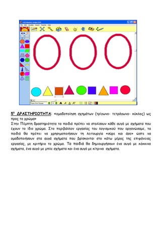 5η ΔΡΑ΢ΣΗΡΙΟΣΗΣΑ: «μμαδμπμίεζε ζπεμάηςκ (ηνίγςκμ- ηεηνάγςκμ- θύθιμξ) ςξ
πνμξ ημ πνώμα»
Σηεκ Πέμπηε δναζηενηόηεηα ηα παηδηά πνέπεη κα ζημιίζμοκ θάζε αογό με ζπήμαηα πμο
έπμοκ ημ ίδημ πνώμα. Σημ πενηβάιιμκ ενγαζίαξ ημο ιμγηζμηθμύ πμο μνγακώζαμε, ηα
παηδηά ζα πνέπεη κα πνεζημμπμηήζμοκ ηε ιεηημονγία «ζύνε θαη άζε» ώζηε κα
μμαδμπμηήζμοκ ζηα αογά ζπήμαηα πμο βνίζθμκηαη ζημ θάης μένμξ ηεξ επηθάκεηαξ
ενγαζίαξ, με θνηηήνημ ημ πνώμα. Τα παηδηά ζα δεμημονγήζμοκ έκα αογό με θόθθηκα
ζπήμαηα, έκα αογό με μπιε ζπήμαηα θαη έκα αογό με θίηνηκα ζπήμαηα.
 