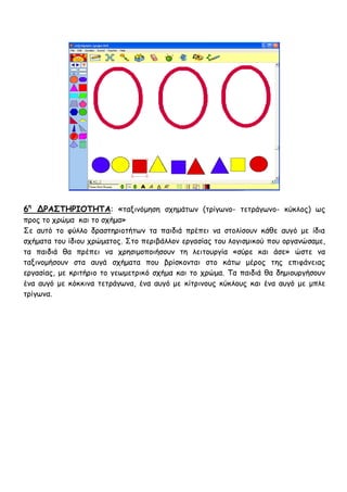 6η ΔΡΑ΢ΣΗΡΙΟΣΗΣΑ: «ηαληκόμεζε ζπεμάηςκ (ηνίγςκμ- ηεηνάγςκμ- θύθιμξ) ςξ
πνμξ ημ πνώμα θαη ημ ζπήμα»
Σε αοηό ημ θύιιμ δναζηενημηήηςκ ηα παηδηά πνέπεη κα ζημιίζμοκ θάζε αογό με ίδηα
ζπήμαηα ημο ίδημο πνώμαημξ. Σημ πενηβάιιμκ ενγαζίαξ ημο ιμγηζμηθμύ πμο μνγακώζαμε,
ηα παηδηά ζα πνέπεη κα πνεζημμπμηήζμοκ ηε ιεηημονγία «ζύνε θαη άζε» ώζηε κα
ηαληκμμήζμοκ ζηα αογά ζπήμαηα πμο βνίζθμκηαη ζημ θάης μένμξ ηεξ επηθάκεηαξ
ενγαζίαξ, με θνηηήνημ ημ γεςμεηνηθό ζπήμα θαη ημ πνώμα. Τα παηδηά ζα δεμημονγήζμοκ
έκα αογό με θόθθηκα ηεηνάγςκα, έκα αογό με θίηνηκμοξ θύθιμοξ θαη έκα αογό με μπιε
ηνίγςκα.
 