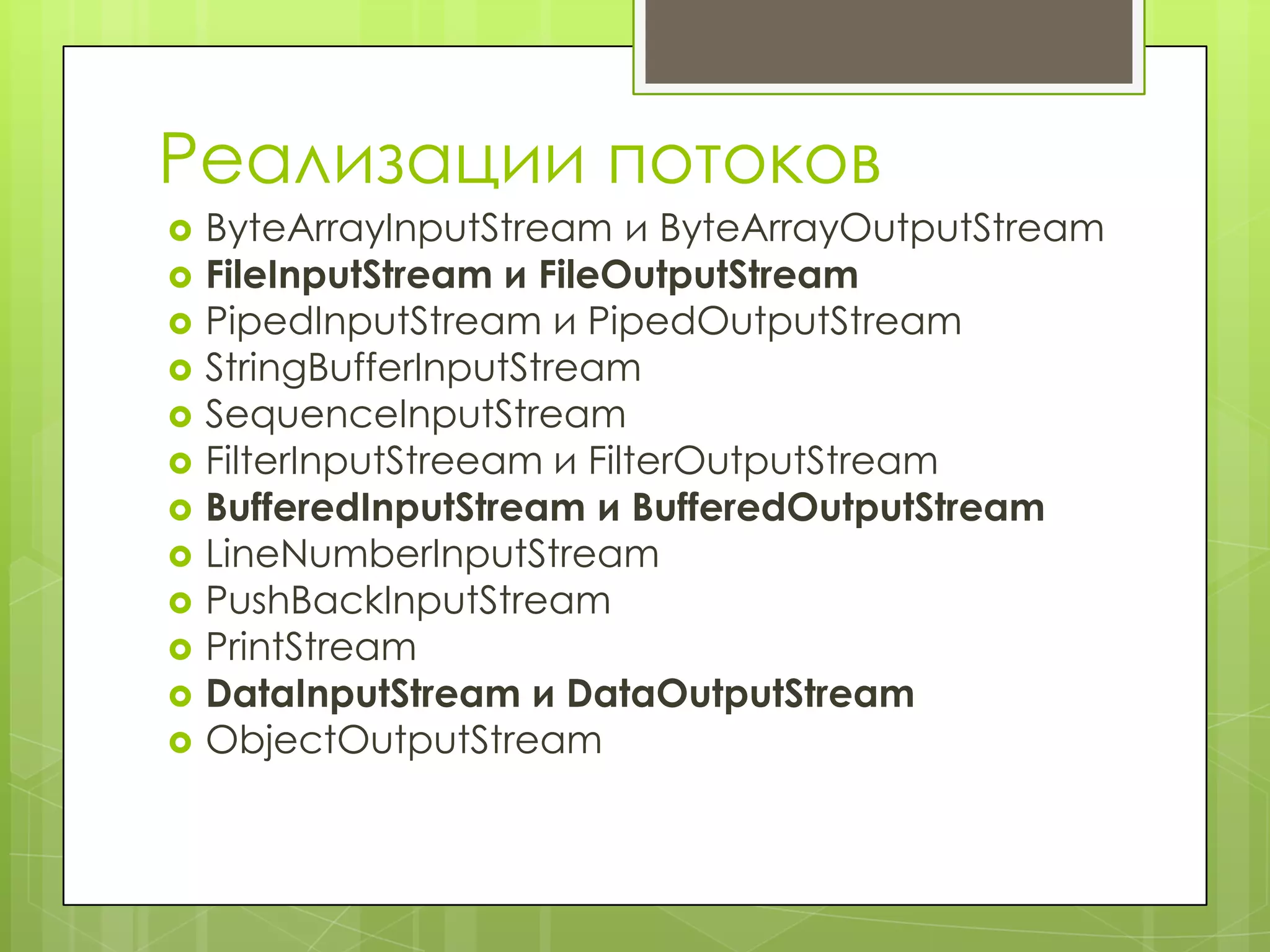 Реализации потоков
   ByteArrayInputStream и ByteArrayOutputStream
   FileInputStream и FileOutputStream
   PipedInputStream и PipedOutputStream
   StringBufferInputStream
   SequenceInputStream
   FilterInputStreeam и FilterOutputStream
   BufferedInputStream и BufferedOutputStream
   LineNumberInputStream
   PushBackInputStream
   PrintStream
   DataInputStream и DataOutputStream
   ObjectOutputStream
 