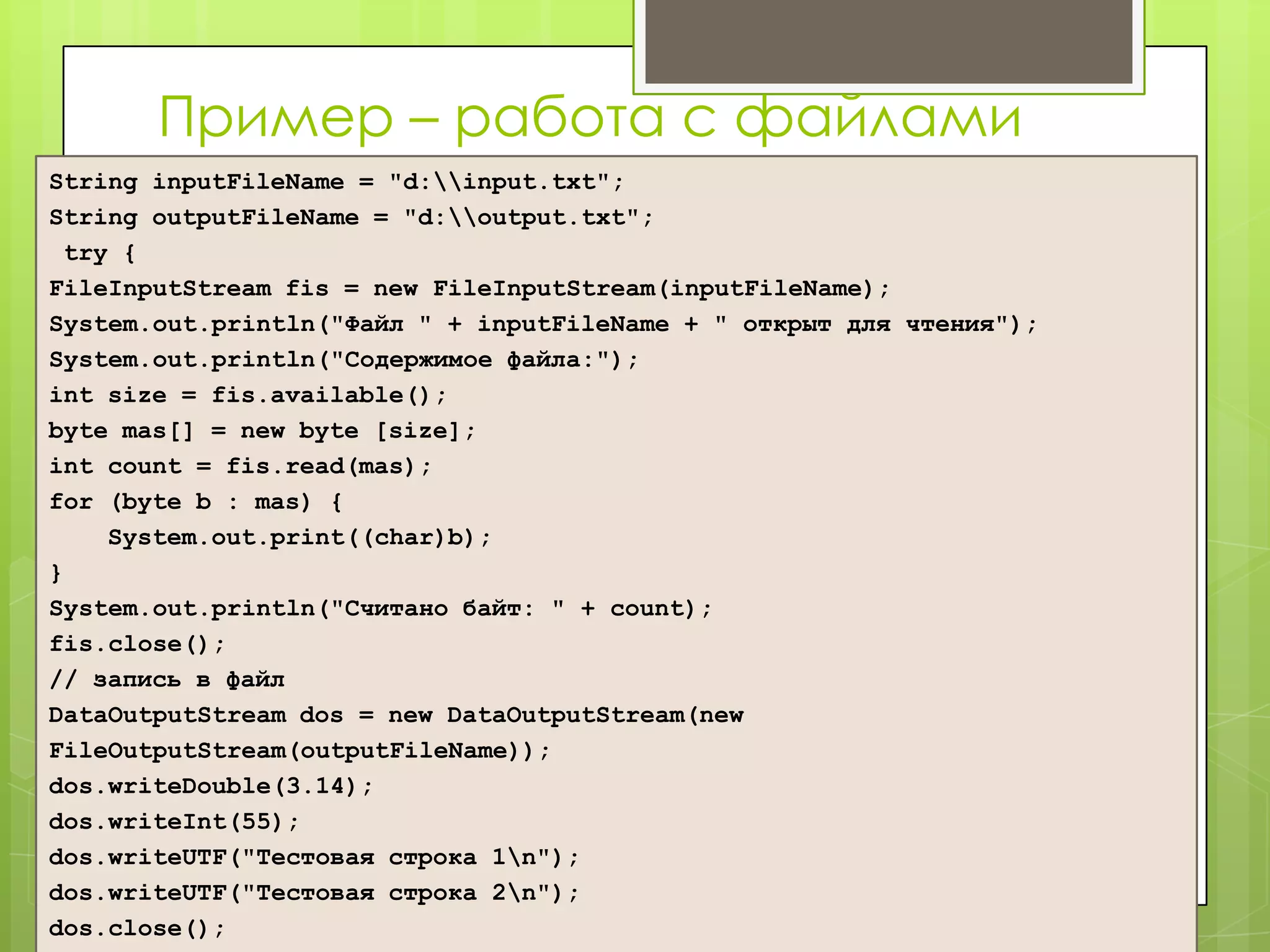 Пример – работа с файлами
String inputFileName = "d:input.txt";
String outputFileName = "d:output.txt";
 try {
FileInputStream fis = new FileInputStream(inputFileName);
System.out.println("Файл " + inputFileName + " открыт для чтения");
System.out.println("Содержимое файла:");
int size = fis.available();
byte mas[] = new byte [size];
int count = fis.read(mas);
for (byte b : mas) {
    System.out.print((char)b);
}
System.out.println("Считано байт: " + count);
fis.close();
// запись в файл
DataOutputStream dos = new DataOutputStream(new
FileOutputStream(outputFileName));
dos.writeDouble(3.14);
dos.writeInt(55);
dos.writeUTF("Тестовая строка 1n");
dos.writeUTF("Тестовая строка 2n");
dos.close();
 