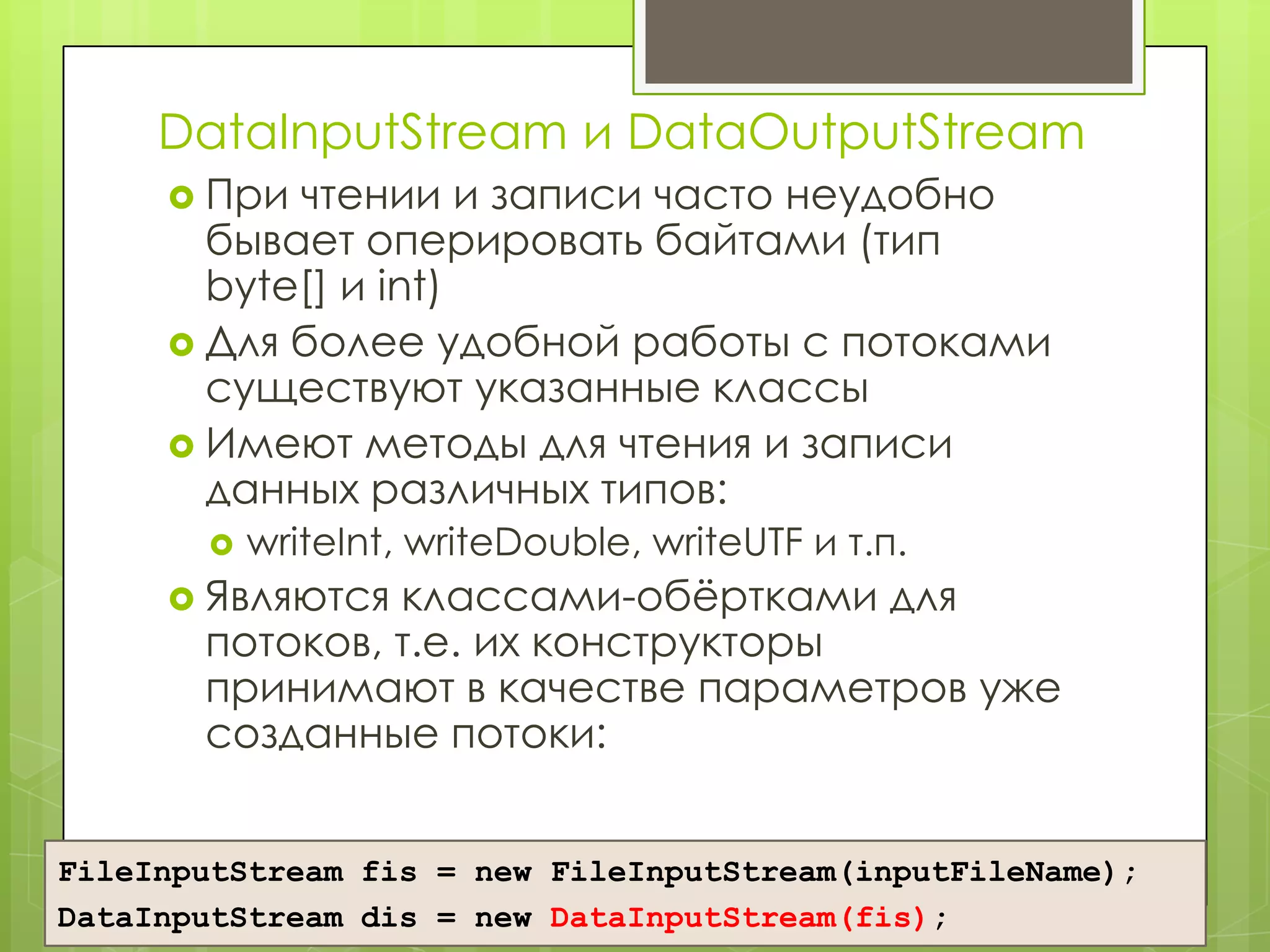 DataInputStream и DataOutputStream
      При чтении и записи часто неудобно
       бывает оперировать байтами (тип
       byte[] и int)
      Для более удобной работы с потоками
       существуют указанные классы
      Имеют методы для чтения и записи
       данных различных типов:
          writeInt, writeDouble, writeUTF и т.п.
      Являются классами-обѐртками для
       потоков, т.е. их конструкторы
       принимают в качестве параметров уже
       созданные потоки:


FileInputStream fis = new FileInputStream(inputFileName);
DataInputStream dis = new DataInputStream(fis);
 