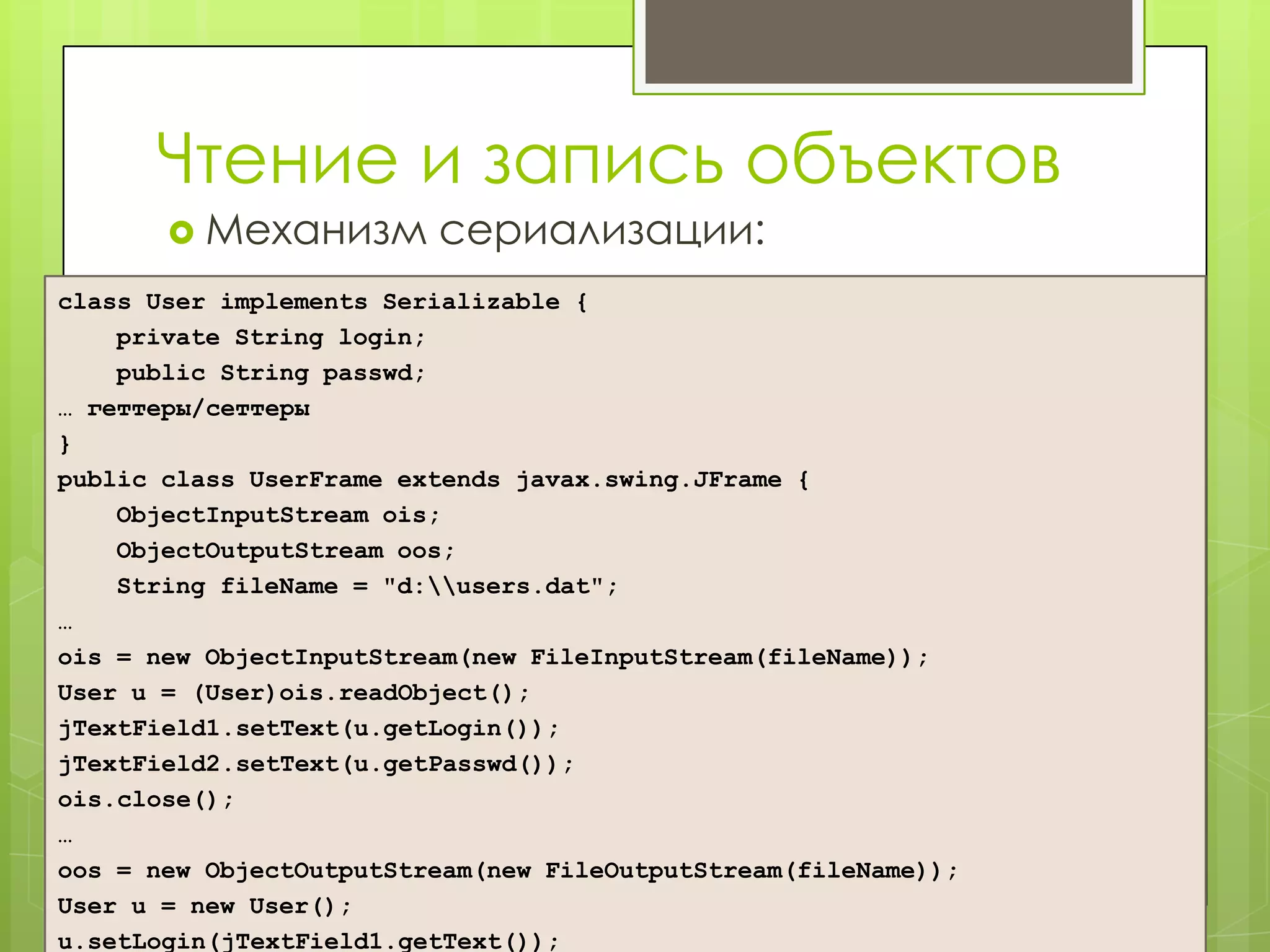 Чтение и запись объектов
        Механизм        сериализации:
class User implements Serializable {
    private String login;
    public String passwd;
… геттеры/сеттеры
}
public class UserFrame extends javax.swing.JFrame {
    ObjectInputStream ois;
    ObjectOutputStream oos;
    String fileName = "d:users.dat";
…
ois = new ObjectInputStream(new FileInputStream(fileName));
User u = (User)ois.readObject();
jTextField1.setText(u.getLogin());
jTextField2.setText(u.getPasswd());
ois.close();
…
oos = new ObjectOutputStream(new FileOutputStream(fileName));
User u = new User();
u.setLogin(jTextField1.getText());
 