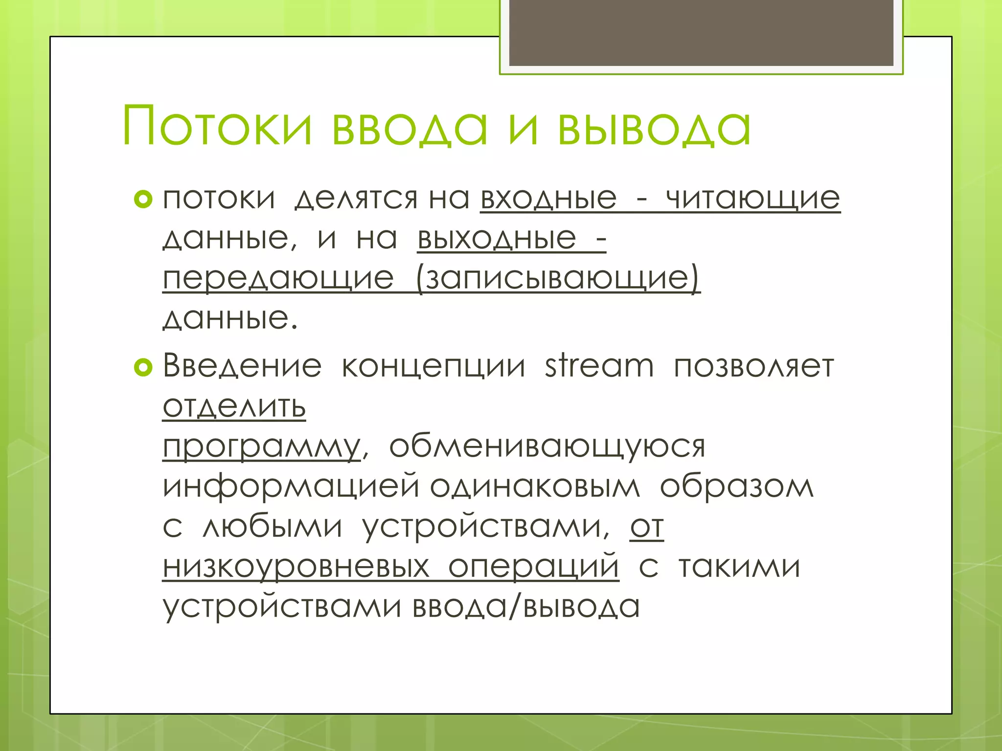 Потоки ввода и вывода
 потоки делятся на входные - читающие
  данные, и на выходные -
  передающие (записывающие)
  данные.
 Введение концепции stream позволяет
  отделить
  программу, обменивающуюся
  информацией одинаковым образом
  с любыми устройствами, от
  низкоуровневых операций с такими
  устройствами ввода/вывода
 