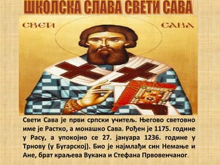 Свети Сава је први српски учитељ. Његово световно
име је Растко, а монашко Сава. Рођен је 1175. године
у Расу, а упокојио се 27. јануара 1236. године у
Трнову (у Бугарској). Био је најмлађи син Немање и
Ане, брат краљева Вукана и Стефана Првовенчаног.
 