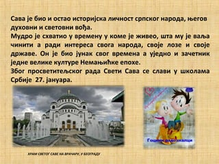Сава је био и остао историјска личност српског народа, његов
духовни и световни вођа.
Мудро је схватио у времену у коме је живео, шта му је ваља
чинити а ради интереса свога народа, своје лозе и своје
државе. Он је био јунак свог времена а уједно и зачетник
једне велике културе Немањићке епохе.
Због просветитељског рада Свети Сава се слави у школама
Србије 27. jaнуара.




     ХРАМ СВЕТОГ САВЕ НА ВРАЧАРУ, У БЕОГРАДУ
 