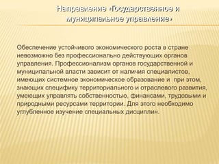 Направление «Государственное и
             муниципальное управление»


Обеспечение устойчивого экономического роста в стране
невозможно без профессионально действующих органов
управления. Профессионализм органов государственной и
муниципальной власти зависит от наличия специалистов,
имеющих системное экономическое образование и при этом,
знающих специфику территориального и отраслевого развития,
умеющих управлять собственностью, финансами, трудовыми и
природными ресурсами территории. Для этого необходимо
углубленное изучение специальных дисциплин.
 