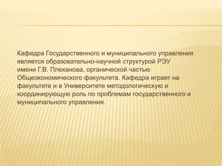 Кафедра Государственного и муниципального управления
является образовательно-научной структурой РЭУ
имени Г.В. Плеханова, органической частью
Общеэкономического факультета. Кафедра играет на
факультете и в Университете методологическую и
координирующую роль по проблемам государственного и
муниципального управления.
 
