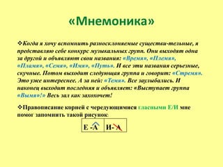 «Мнемоника»
Когда я хочу вспомнить разносклоняемые существи-тельные, я
представляю себе конкурс музыкальных групп. Они выходят одна
за другой и объявляют свои названия: «Время», «Племя»,
«Пламя», «Семя», «Имя», «Путь». И все эти названия серьезные,
скучные. Потом выходит следующая группа и говорит: «Стремя».
Это уже интереснее. А за ней: «Темя». Все заулыбались. И
наконец выходит последняя и объявляет: «Выступает группа
«Вымя»!» Весь зал как захохочет!
Правописание корней с чередующимися гласными Е/И мне
помог запомнить такой рисунок:

                     Е -А    И- А
 