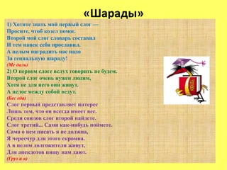 «Шарады»
1) Хотите знать мой первый слог —
Просите, чтоб козел помог.
Второй мой слог словарь составил
И тем навек себя прославил.
А целым наградить нас надо
За гениальную шараду!
(Ме даль)
2) О первом слоге вслух говорить не будем.
Второй слог очень нужен людям,
Хотя не для него они живут.
А целое между собой ведут.
(Бес еда)
Слог первый представляет интерес
Лишь тем, что он всегда имеет вес.
Среди союзов слог второй найдете.
Слог третий... Сами как-нибудь поймете.
Сама о нем писать я не должна,
Я чересчур для этого скромна.
А в целом долгожители живут,
Для анекдотов пищу нам дают.
(Груз и я)
 