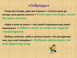 «Гибриды»
 «Семь раз отмерь, один раз отрежь» + «Скучен день до
вечера, коли делать нечего» = Семь раз отмерь, коли
делать нечего.

 «Один в поле не воин» + «На чужой сторонушке рад своей
воронушке» = Один в поле не воин на чужой
сторонушке.
 Любишь кататься, люби и саночки возить + Не рой другому
яму, сам в неё попадёшь= Любишь кататься, не
рой другому яму.
 
