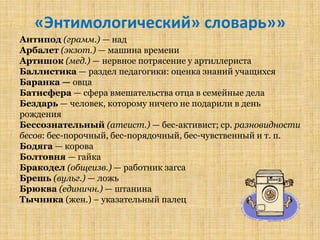 «Энтимологический» словарь»»
Антипод (грамм.) — над
Арбалет (экзот.) — машина времени
Артишок (мед.) — нервное потрясение у артиллериста
Баллистика — раздел педагогики: оценка знаний учащихся
Баранка — овца
Батисфера — сфера вмешательства отца в семейные дела
Бездарь — человек, которому ничего не подарили в день
рождения
Бессознательный (атеист.) — бес-активист; ср. разновидности
бесов: бес-порочный, бес-порядочный, бес­чувственный и т. п.
Бодяга — корова
Болтовня — гайка
Бракодел (общеизв.) — работник загса
Брешь (вульг.) — ложь
Брюква (единичн.) — штанина
Тычинка (жен.) – указательный палец
 
