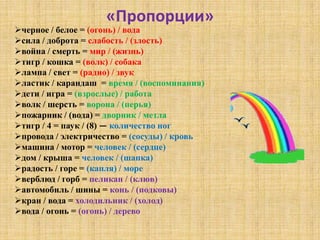 «Пропорции»
черное / белое = (огонь) / вода
сила / доброта = слабость / (злость)
война / смерть = мир / (жизнь)
тигр / кошка = (волк) / собака
лампа / свет = (радио) / звук
ластик / карандаш = время / (воспоминания)
дети / игра = (взрослые) / работа
волк / шерсть = ворона / (перья)
пожарник / (вода) = дворник / метла
тигр / 4 = паук / (8) — количество ног
провода / электричество = (сосуды) / кровь
машина / мотор = человек / (сердце)
дом / крыша = человек / (шапка)
радость / горе = (капля) / море
верблюд / горб = пеликан / (клюв)
автомобиль / шины = конь / (подковы)
кран / вода = холодильник / (холод)
вода / огонь = (огонь) / дерево
 